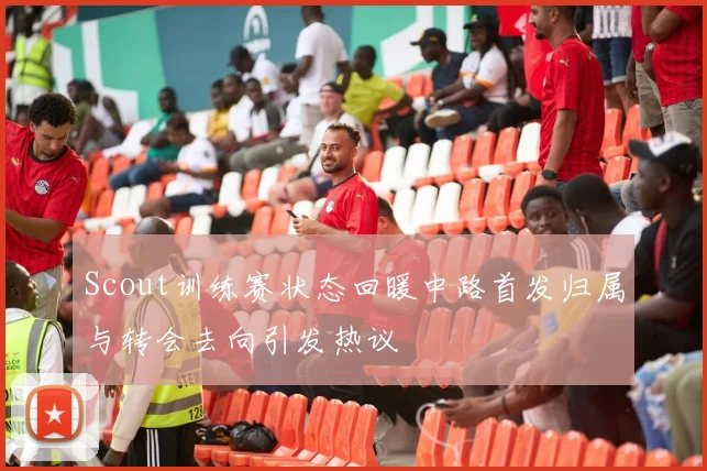 Scout训练赛状态回暖中路首发归属与转会去向引发热议