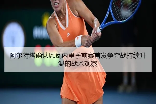 阿尔特塔确认恩瓦内里季前赛首发争夺战持续升温的战术观察